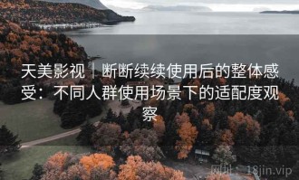 天美影视｜断断续续使用后的整体感受：不同人群使用场景下的适配度观察