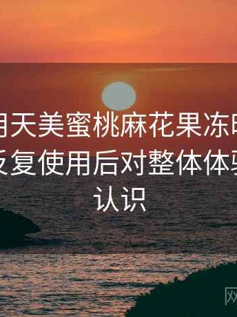 第一次用天美蜜桃麻花果冻时的真实感受：反复使用后对整体体验的重新认识