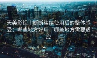 天美影视｜断断续续使用后的整体感受：哪些地方好用，哪些地方需要适应