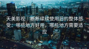天美影视｜断断续续使用后的整体感受：哪些地方好用，哪些地方需要适应