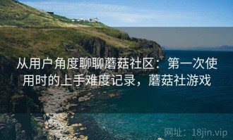 从用户角度聊聊蘑菇社区：第一次使用时的上手难度记录，蘑菇社游戏