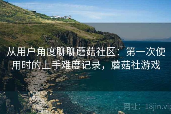 从用户角度聊聊蘑菇社区：第一次使用时的上手难度记录，蘑菇社游戏