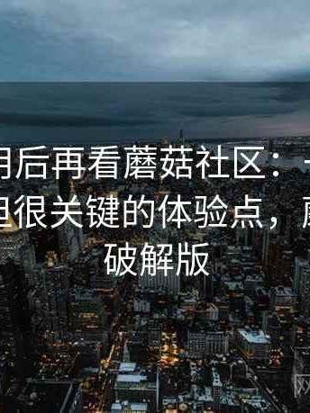 反复使用后再看蘑菇社区：一些容易被忽视但很关键的体验点，蘑菇社区破解版