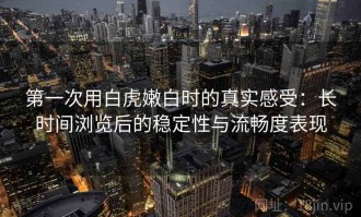 第一次用白虎嫩白时的真实感受：长时间浏览后的稳定性与流畅度表现