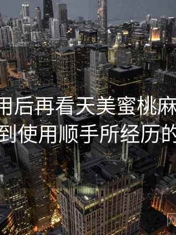 反复使用后再看天美蜜桃麻花果冻：从打开到使用顺手所经历的全过程