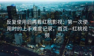 反复使用后再看红桃影视：第一次使用时的上手难度记录，首页—红桃视频