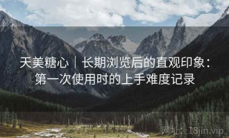 天美糖心｜长期浏览后的直观印象：第一次使用时的上手难度记录