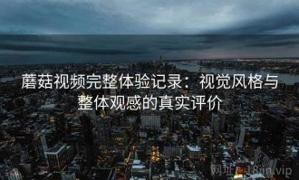 蘑菇视频完整体验记录：视觉风格与整体观感的真实评价