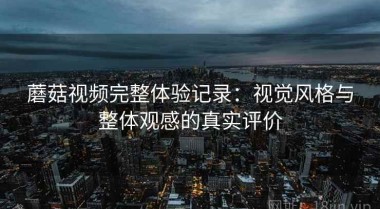 蘑菇视频完整体验记录：视觉风格与整体观感的真实评价