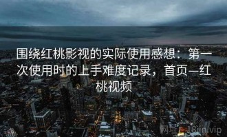 围绕红桃影视的实际使用感想：第一次使用时的上手难度记录，首页—红桃视频