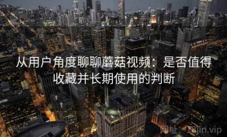 从用户角度聊聊蘑菇视频：是否值得收藏并长期使用的判断