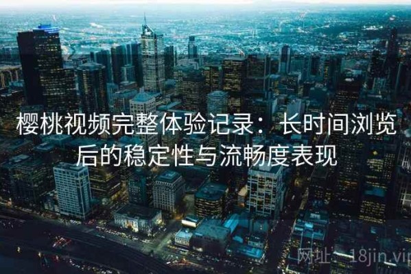 樱桃视频完整体验记录：长时间浏览后的稳定性与流畅度表现