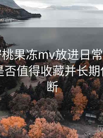 把天美密桃果冻mv放进日常使用后的感受：是否值得收藏并长期使用的判断