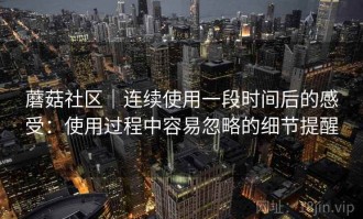 蘑菇社区｜连续使用一段时间后的感受：使用过程中容易忽略的细节提醒