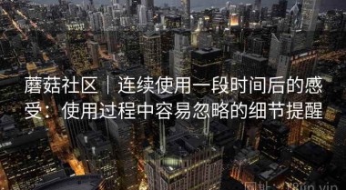 蘑菇社区｜连续使用一段时间后的感受：使用过程中容易忽略的细节提醒