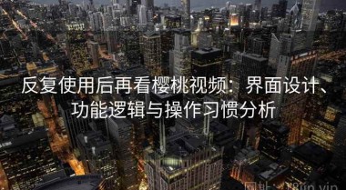 反复使用后再看樱桃视频：界面设计、功能逻辑与操作习惯分析
