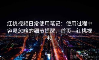 红桃视频日常使用笔记：使用过程中容易忽略的细节提醒，首页—红桃视频