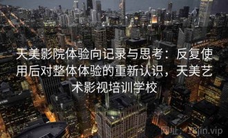 天美影院体验向记录与思考：反复使用后对整体体验的重新认识，天美艺术影视培训学校