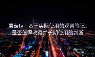 蘑菇tv｜基于实际使用的观察笔记：是否值得收藏并长期使用的判断