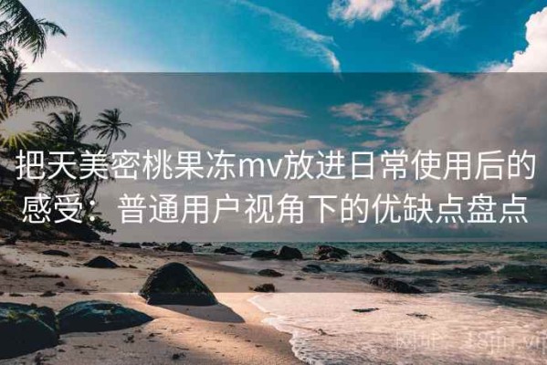 把天美密桃果冻mv放进日常使用后的感受：普通用户视角下的优缺点盘点