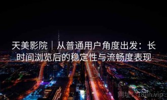 天美影院｜从普通用户角度出发：长时间浏览后的稳定性与流畅度表现