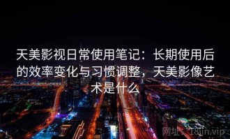 天美影视日常使用笔记：长期使用后的效率变化与习惯调整，天美影像艺术是什么