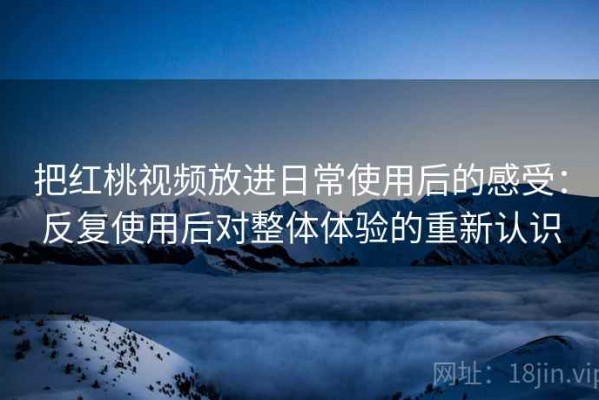 把红桃视频放进日常使用后的感受：反复使用后对整体体验的重新认识