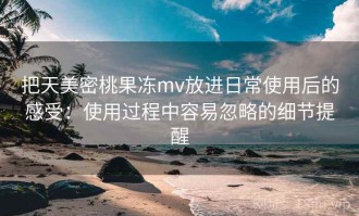 把天美密桃果冻mv放进日常使用后的感受：使用过程中容易忽略的细节提醒