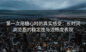 第一次用糖心时的真实感受：长时间浏览后的稳定性与流畅度表现