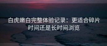 白虎嫩白完整体验记录：更适合碎片时间还是长时间浏览