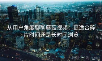 从用户角度聊聊蘑菇视频：更适合碎片时间还是长时间浏览