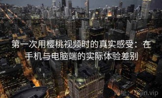 第一次用樱桃视频时的真实感受：在手机与电脑端的实际体验差别