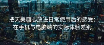 把天美糖心放进日常使用后的感受：在手机与电脑端的实际体验差别