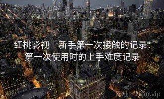 红桃影视｜新手第一次接触的记录：第一次使用时的上手难度记录