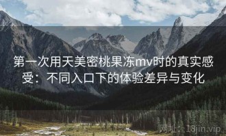 第一次用天美密桃果冻mv时的真实感受：不同入口下的体验差异与变化