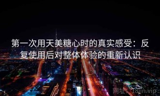 第一次用天美糖心时的真实感受：反复使用后对整体体验的重新认识