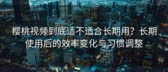 樱桃视频到底适不适合长期用？长期使用后的效率变化与习惯调整
