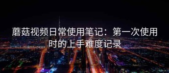 蘑菇视频日常使用笔记：第一次使用时的上手难度记录