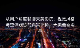 从用户角度聊聊天美影院：视觉风格与整体观感的真实评价，天美最新消息