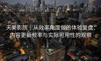 天美影院｜从效率角度做的体验复盘：内容更新频率与实际可用性的观察