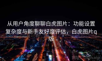 从用户角度聊聊白虎图片：功能设置复杂度与新手友好度评估，白虎图片q版