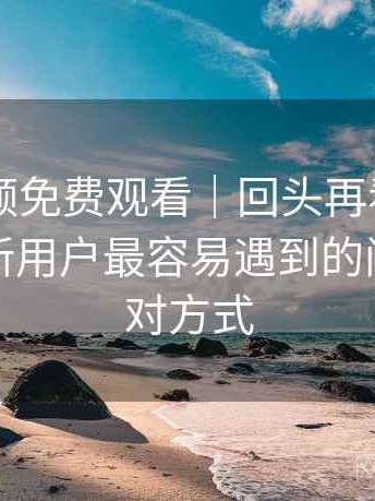 白虎视频免费观看｜回头再看的使用体会：新用户最容易遇到的问题与应对方式