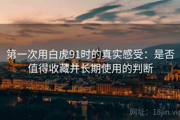 第一次用白虎91时的真实感受：是否值得收藏并长期使用的判断