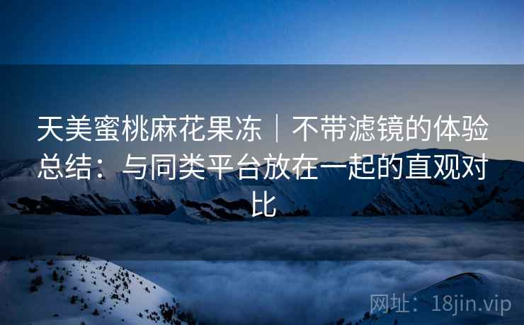 天美蜜桃麻花果冻｜不带滤镜的体验总结：与同类平台放在一起的直观对比