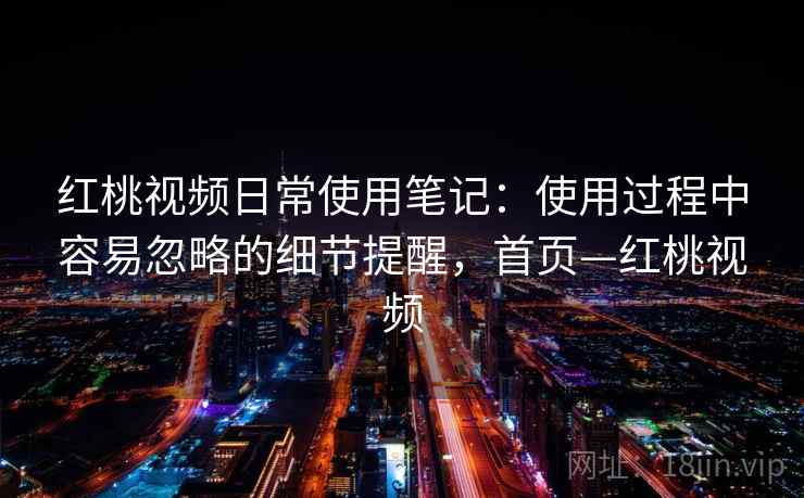 红桃视频日常使用笔记：使用过程中容易忽略的细节提醒，首页—红桃视频