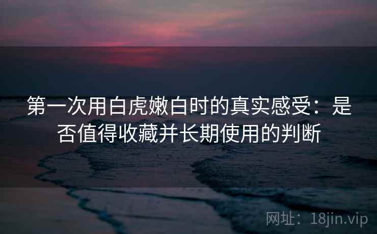 第一次用白虎嫩白时的真实感受：是否值得收藏并长期使用的判断