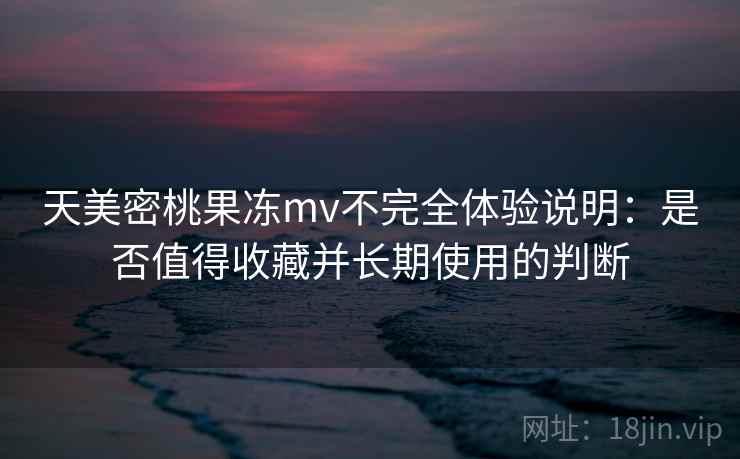 天美密桃果冻mv不完全体验说明：是否值得收藏并长期使用的判断