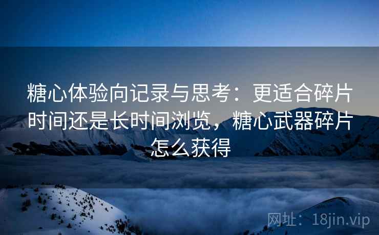 糖心体验向记录与思考:更适合碎片时间还是长时间浏览,糖心武器碎片怎么获得 糖心体验向记录与思考:更适合碎片时间还是长时间浏览,糖心武器碎片怎么获得