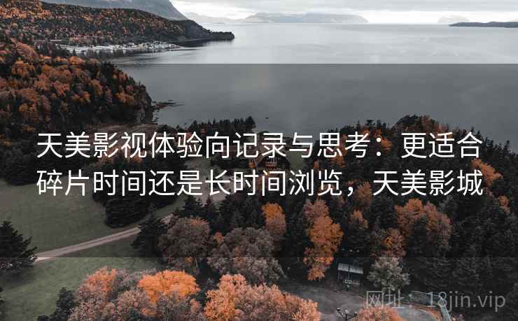 天美影视体验向记录与思考：更适合碎片时间还是长时间浏览，天美影城