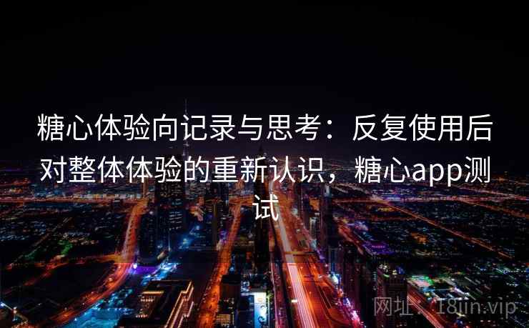 糖心体验向记录与思考：反复使用后对整体体验的重新认识，糖心app测试